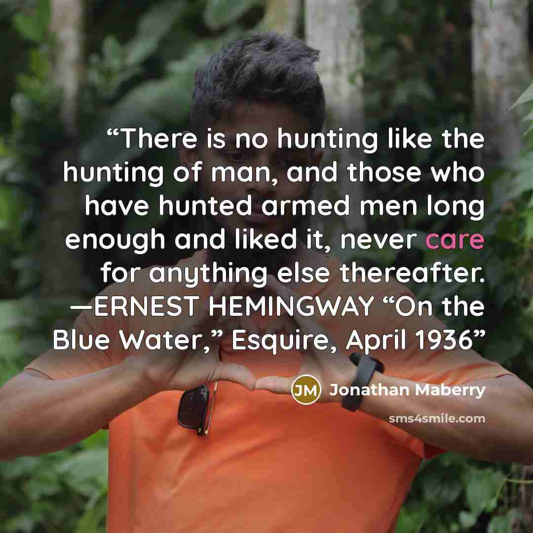 “There is no hunting like the hunting of man, and those who have hunted armed men long enough and liked it, never care for anything else thereafter. —ERNEST HEMINGWAY “On the Blue Water,” Esquire, April 1936” quote by Jonathan Maberry