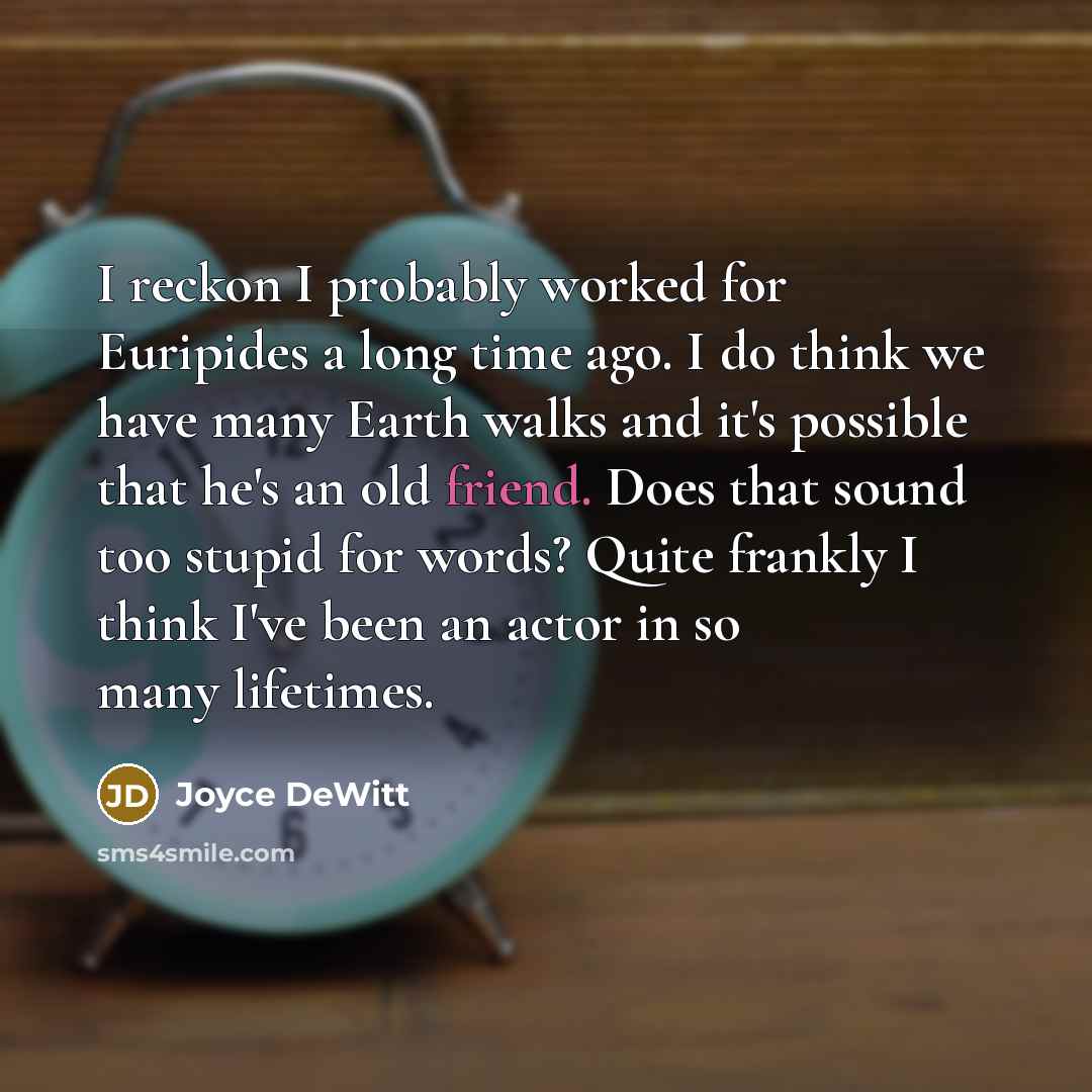 “I reckon I probably worked for Euripides a long time ago. I do think we have many Earth walks and it's possible that he's an old friend. Does that sound too stupid for words? Quite frankly I think I've been an actor in so many lifetimes.” quote by Joyce DeWitt