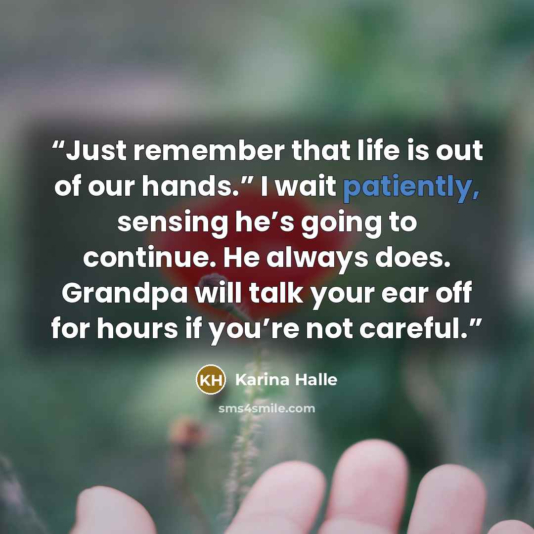 “Just remember that life is out of our hands.” I wait patiently, sensing he’s going to continue. He always does. Grandpa will talk your ear off for hours if you’re not careful.” quote by Karina Halle