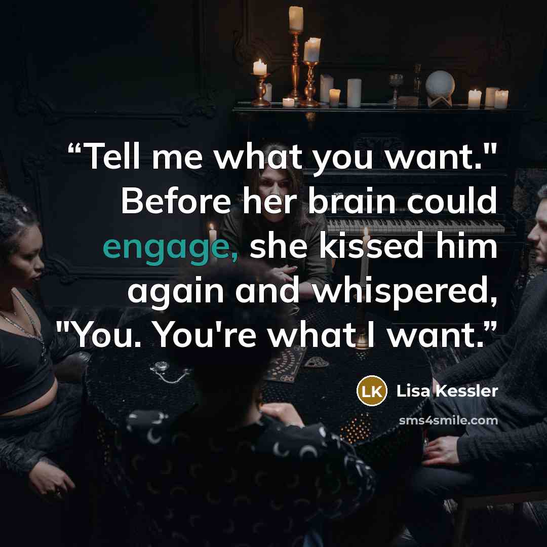“Tell me what you want." Before her brain could engage, she kissed him again and whispered, "You. You're what I want.” quote by Lisa Kessler