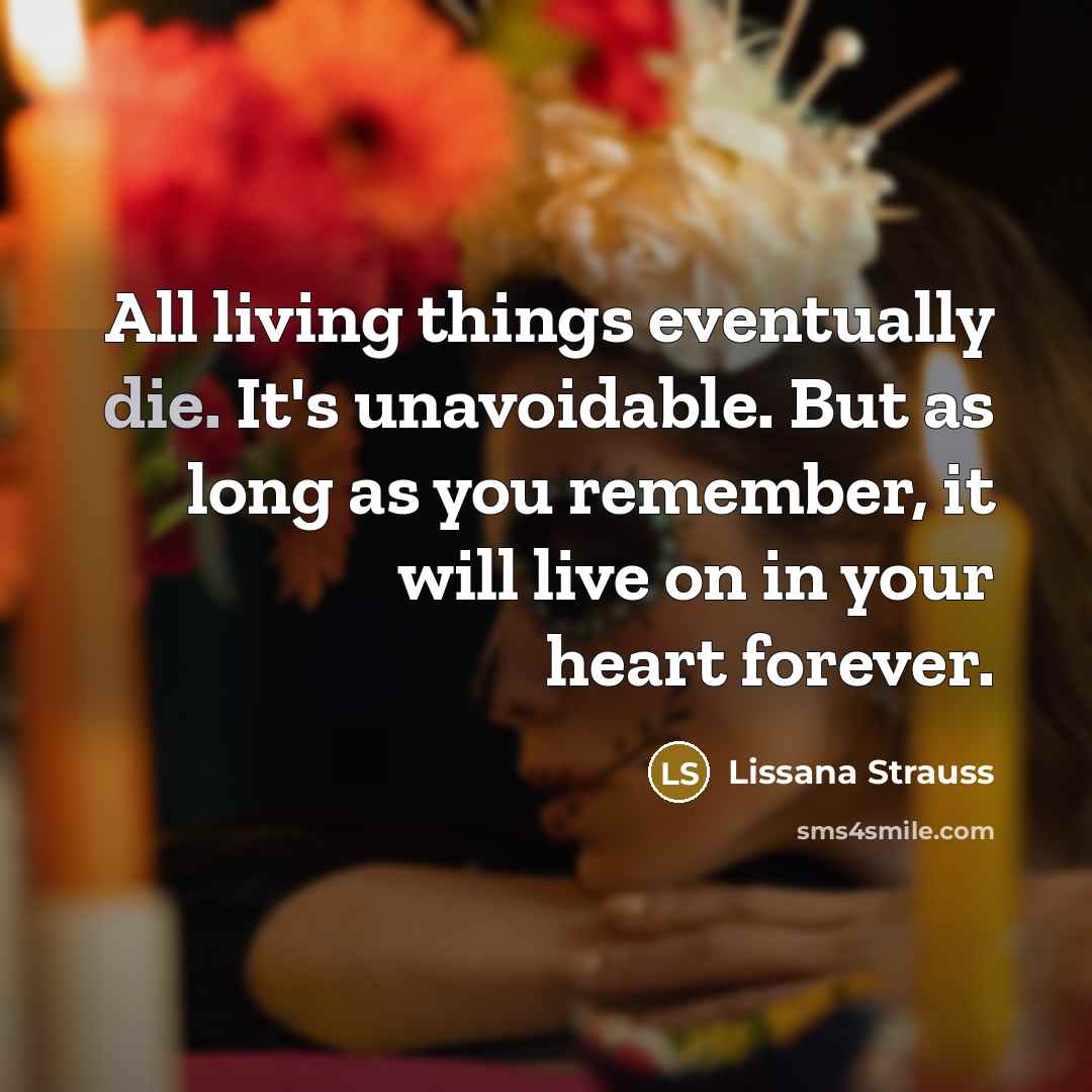 “All living things eventually die. It's unavoidable. But as long as you remember, it will live on in your heart forever.” quote by Lissana Strauss