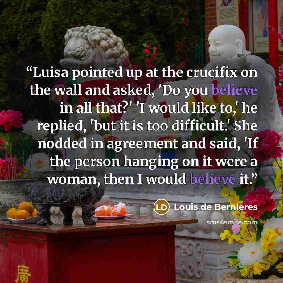 “Luisa pointed up at the crucifix on the wall and asked, 'Do you believe in all that?' 'I would like to,' he replied, 'but it is too difficult.' She nodded in agreement and said, 'If the person hanging on it were a woman, then I would believe it.” quote by Louis de Bernières