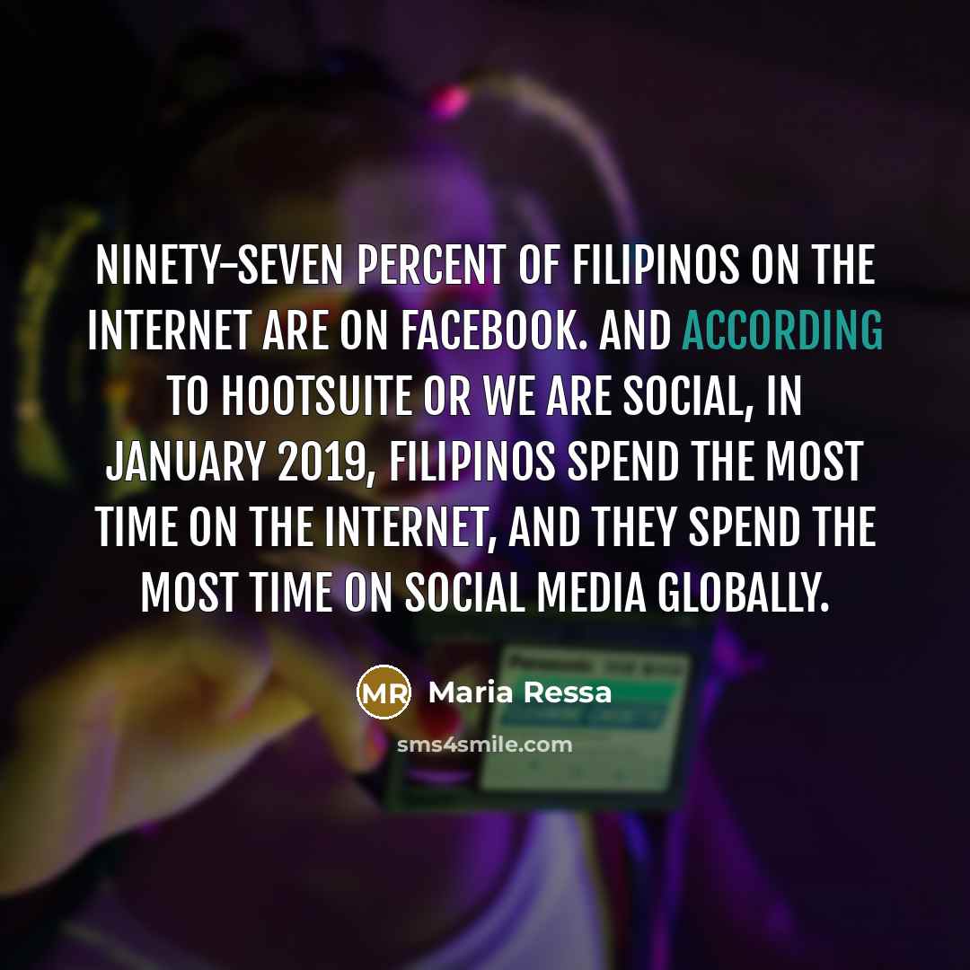 “Ninety-seven percent of Filipinos on the Internet are on Facebook. And according to Hootsuite or We Are Social, in January 2019, Filipinos spend the most time on the Internet, and they spend the most time on social media globally.” quote by Maria Ressa