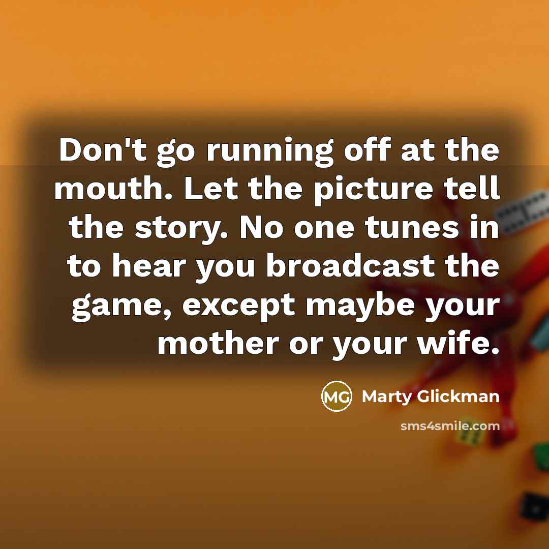 “Don't go running off at the mouth. Let the picture tell the story. No one tunes in to hear you broadcast the game, except maybe your mother or your wife.” quote by Marty Glickman