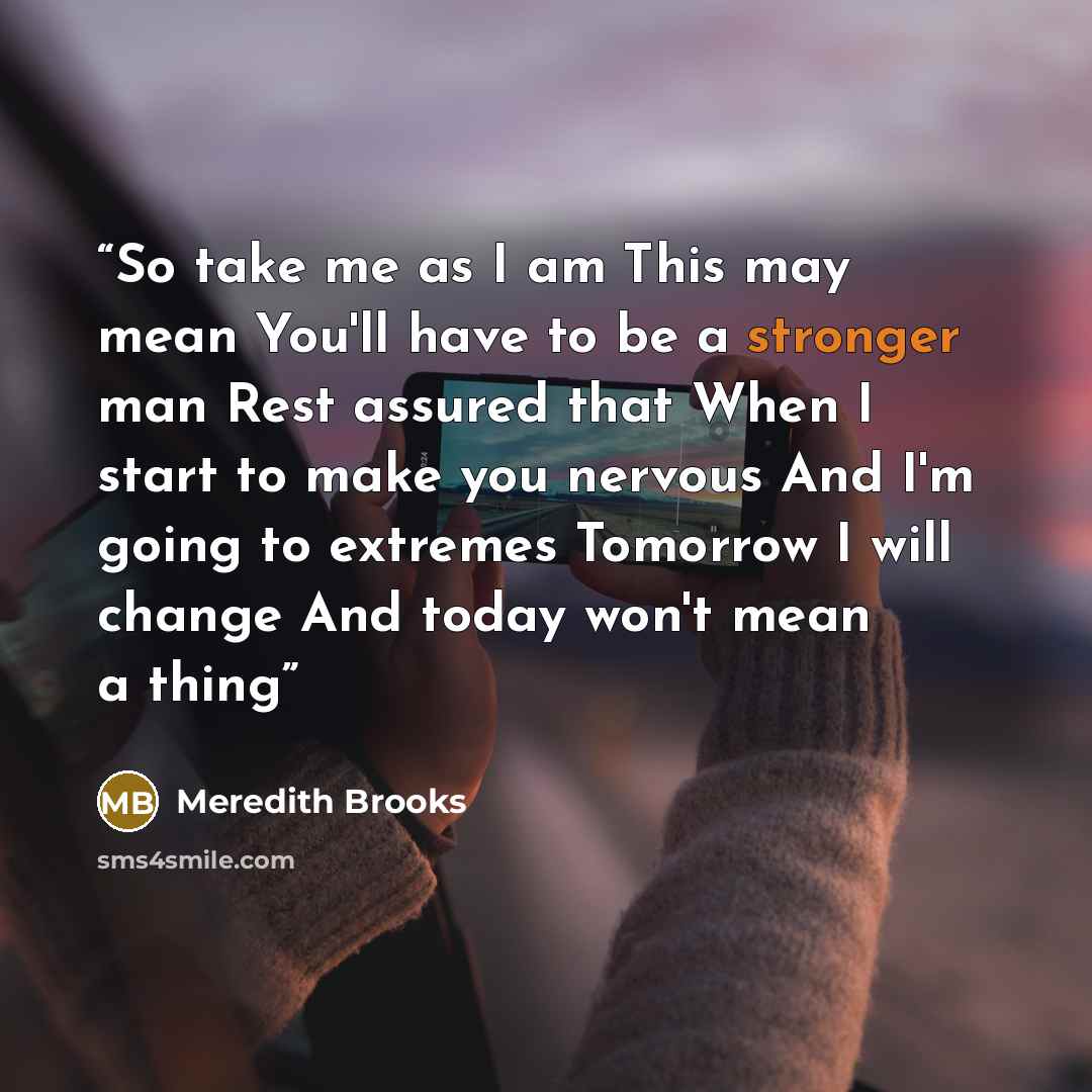 “So take me as I am This may mean You'll have to be a stronger man Rest assured that When I start to make you nervous And I'm going to extremes Tomorrow I will change And today won't mean a thing” quote by Meredith Brooks