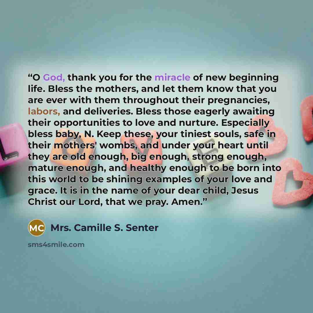 “O God, thank you for the miracle of new beginning life. Bless the mothers, and let them know that you are ever with them throughout their pregnancies, labors, and deliveries. Bless those eagerly awaiting their opportunities to love and nurture. Especially bless baby, N. Keep these, your tiniest…” quote by Mrs. Camille S. Senter