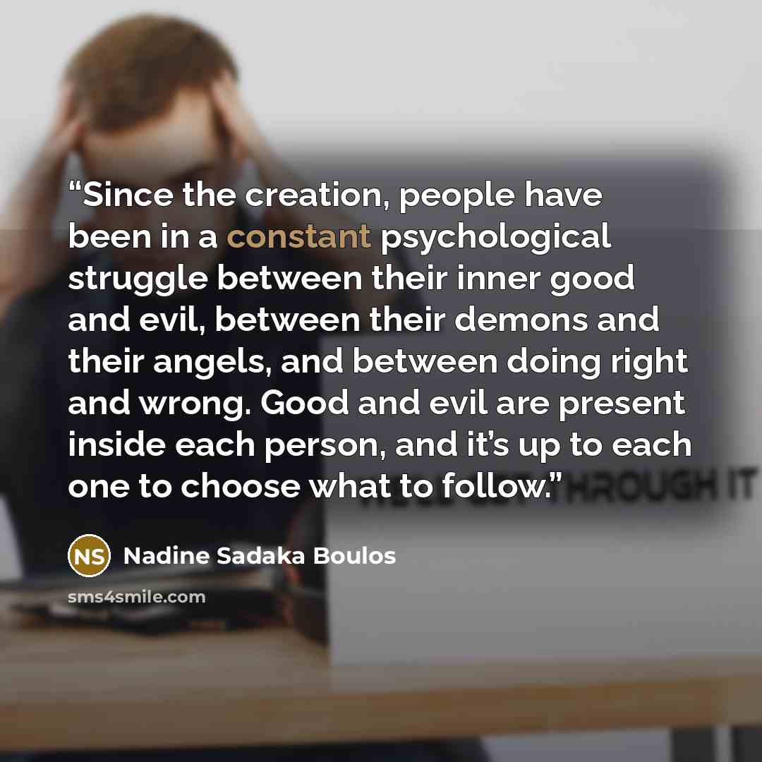 “Since the creation, people have been in a constant psychological struggle between their inner good and evil, between their demons and their angels, and between doing right and wrong. Good and evil are present inside each person, and it’s up to each one to choose what to follow.” quote by Nadine Sadaka Boulos