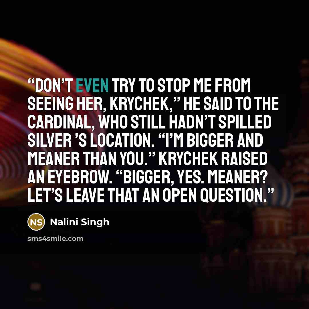 “Don’t even try to stop me from seeing her, Krychek,” he said to the cardinal, who still hadn’t spilled Silver ’s location. “I’m bigger and meaner than you.” Krychek raised an eyebrow. “Bigger, yes. Meaner? Let’s leave that an open question.” quote by Nalini Singh
