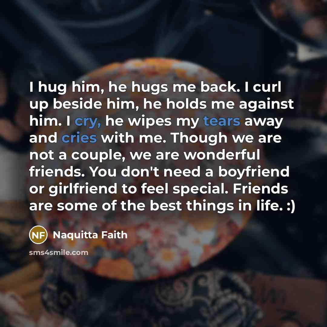“I hug him, he hugs me back. I curl up beside him, he holds me against him. I cry, he wipes my tears away and cries with me. Though we are not a couple, we are wonderful friends. You don't need a boyfriend or girlfriend to feel special. Friends are some of the best things in life. :)” quote by Naquitta Faith
