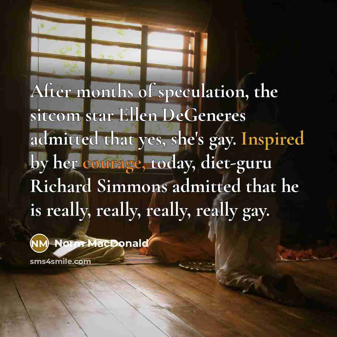“After months of speculation, the sitcom star Ellen DeGeneres admitted that yes, she's gay. Inspired by her courage, today, diet-guru Richard Simmons admitted that he is really, really, really, really gay.” quote by Norm MacDonald