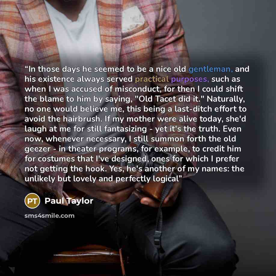 “In those days he seemed to be a nice old gentleman, and his existence always served practical purposes, such as when I was accused of misconduct, for then I could shift the blame to him by saying, "Old Tacet did it." Naturally, no one would believe me, this being a last-ditch effort to avoid the…” quote by Paul Taylor