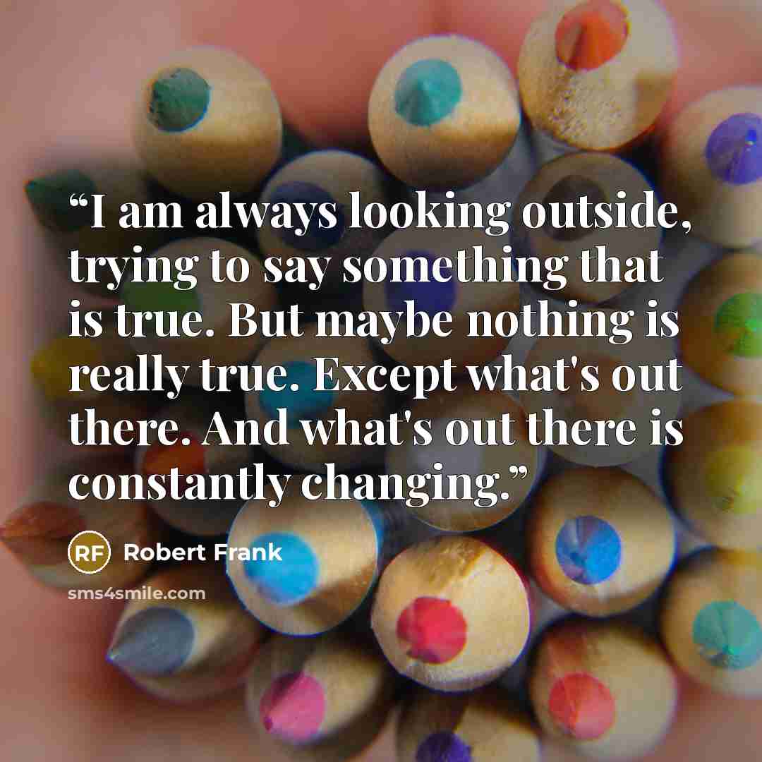 “I am always looking outside, trying to say something that is true. But maybe nothing is really true. Except what's out there. And what's out there is constantly changing.” quote by Robert Frank