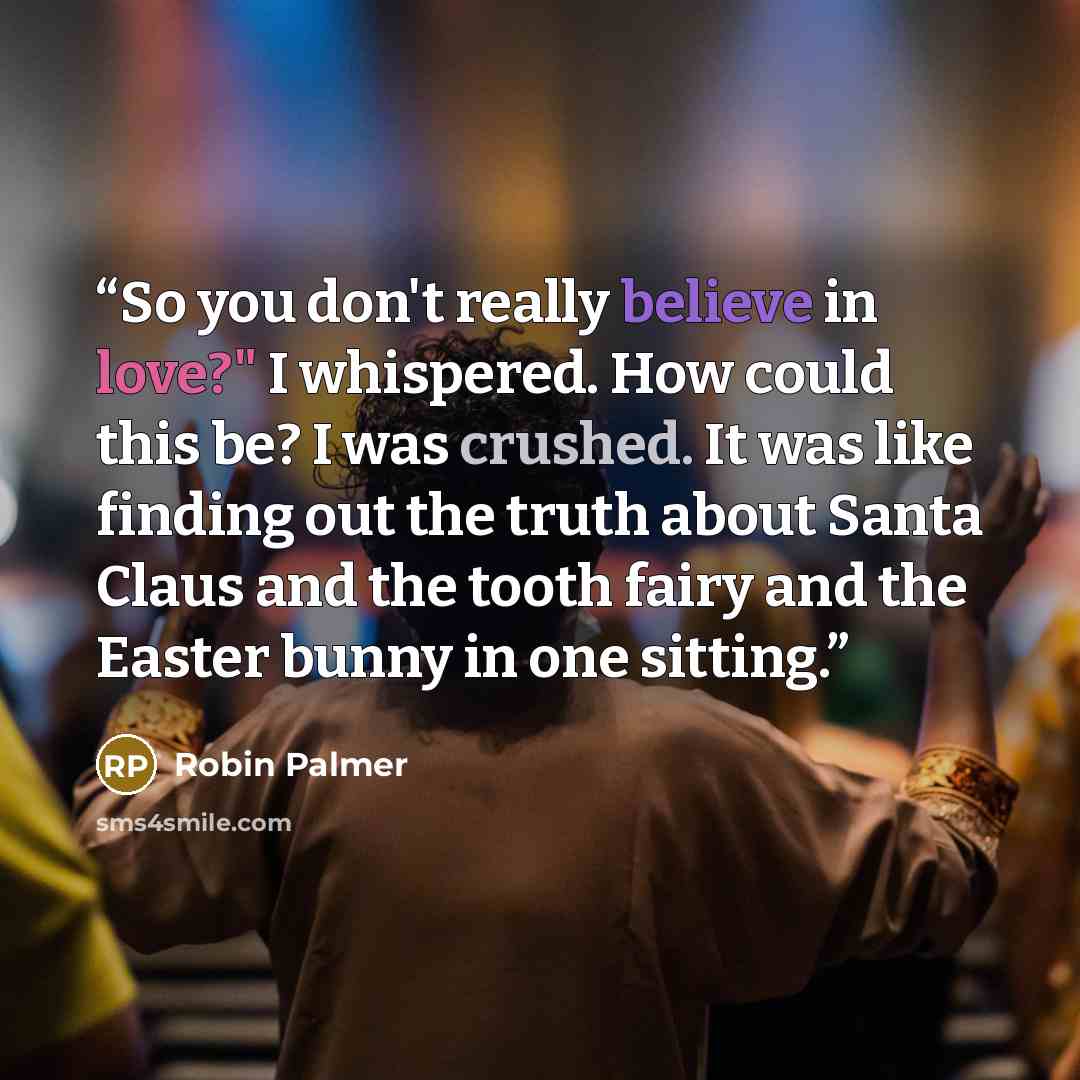 “So you don't really believe in love?" I whispered. How could this be? I was crushed. It was like finding out the truth about Santa Claus and the tooth fairy and the Easter bunny in one sitting.” quote by Robin Palmer