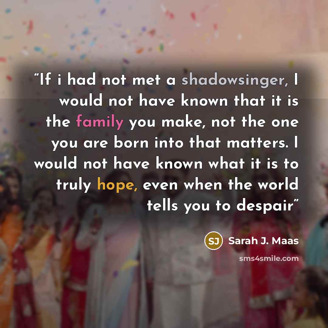 “If i had not met a shadowsinger, I would not have known that it is the family you make, not the one you are born into that matters. I would not have known what it is to truly hope, even when the world tells you to despair” quote by Sarah J. Maas