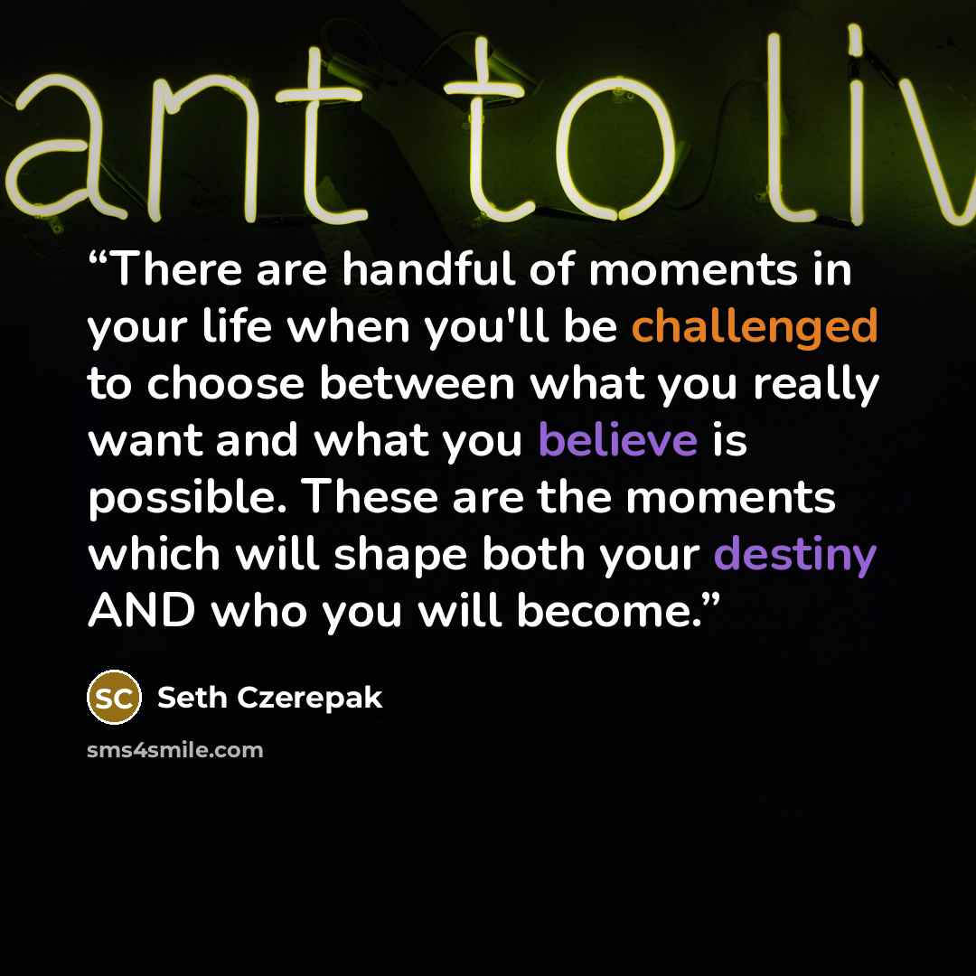 “There are handful of moments in your life when you'll be challenged to choose between what you really want and what you believe is possible. These are the moments which will shape both your destiny AND who you will become.” quote by Seth Czerepak