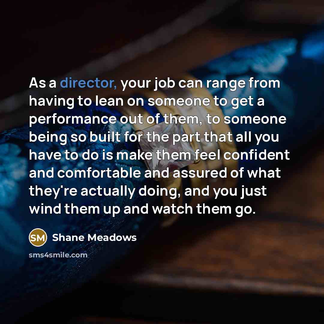 “As a director, your job can range from having to lean on someone to get a performance out of them, to someone being so built for the part that all you have to do is make them feel confident and comfortable and assured of what they're actually doing, and you just wind them up and watch them go.” quote by Shane Meadows
