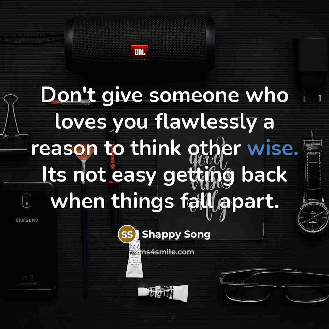 “Don't give someone who loves you flawlessly a reason to think other wise. Its not easy getting back when things fall apart.” quote by Shappy Song