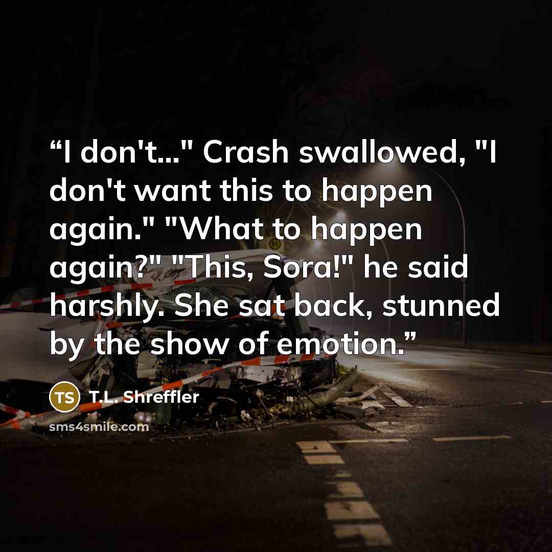 “I don't..." Crash swallowed, "I don't want this to happen again." "What to happen again?" "This, Sora!" he said harshly. She sat back, stunned by the show of emotion.” quote by T.L. Shreffler