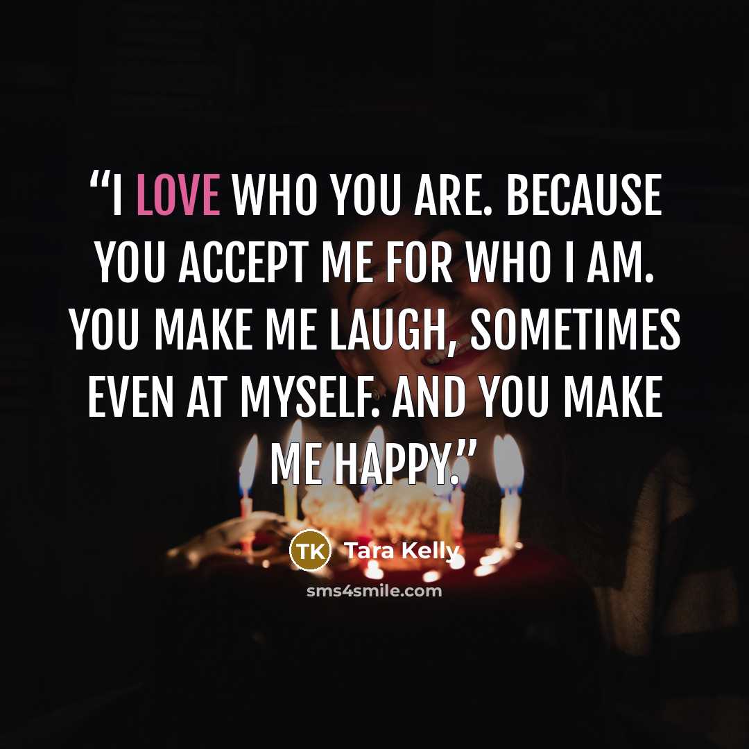“I love who you are. Because you accept me for who I am. You make me laugh, sometimes even at myself. And you make me happy.” quote by Tara Kelly