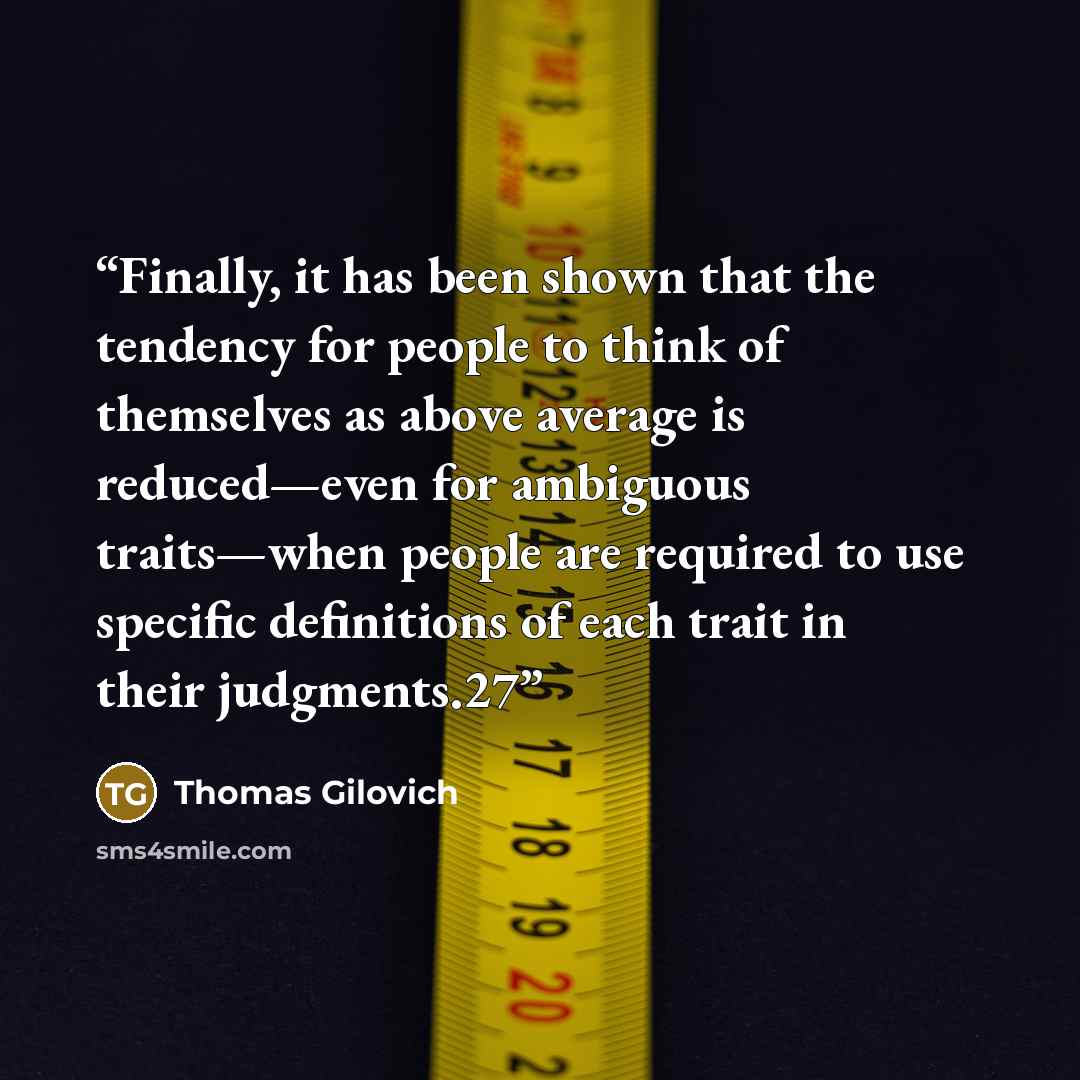 “Finally, it has been shown that the tendency for people to think of themselves as above average is reduced—even for ambiguous traits—when people are required to use specific definitions of each trait in their judgments.27” quote by Thomas Gilovich