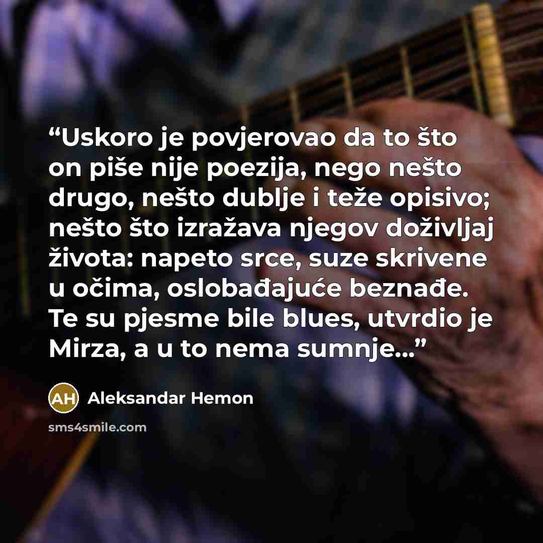 “Uskoro je povjerovao da to što on piše nije poezija, nego nešto drugo, nešto dublje i teže opisivo; nešto što izražava njegov doživljaj života: napeto srce, suze skrivene u očima, oslobađajuće beznađe. Te su pjesme bile blues, utvrdio je Mirza, a u to nema sumnje...” quote by Aleksandar Hemon