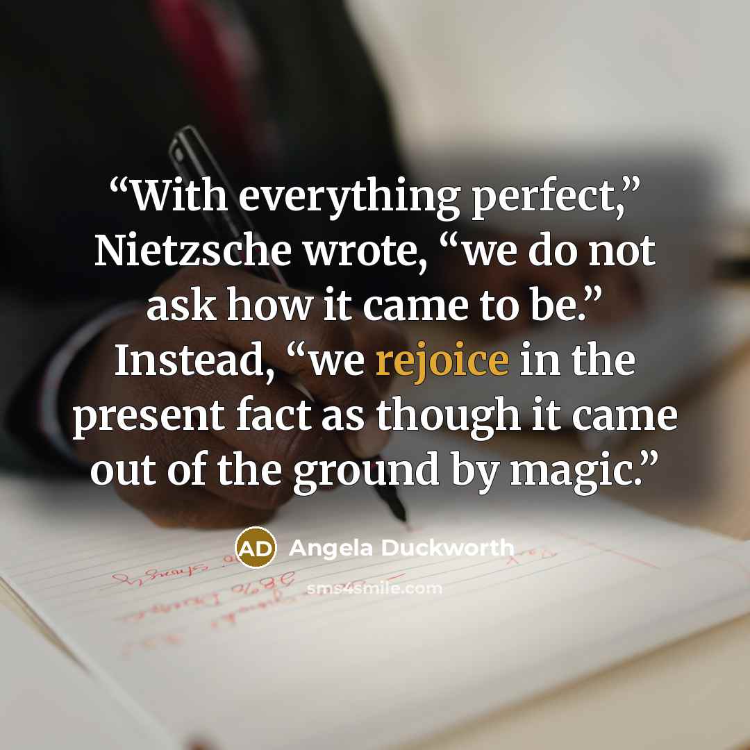“With everything perfect,” Nietzsche wrote, “we do not ask how it came to be.” Instead, “we rejoice in the present fact as though it came out of the ground by magic.” quote by Angela Duckworth