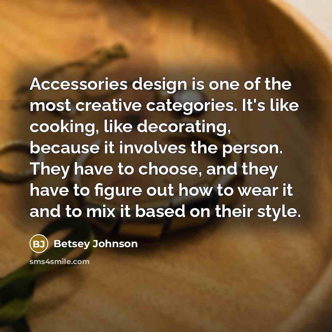 “Accessories design is one of the most creative categories. It's like cooking, like decorating, because it involves the person. They have to choose, and they have to figure out how to wear it and to mix it based on their style.” quote by Betsey Johnson