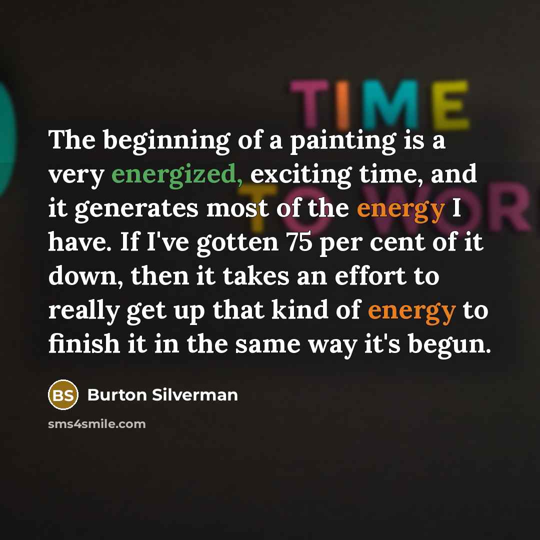 “The beginning of a painting is a very energized, exciting time, and it generates most of the energy I have. If I've gotten 75 per cent of it down, then it takes an effort to really get up that kind of energy to finish it in the same way it's begun.” quote by Burton Silverman