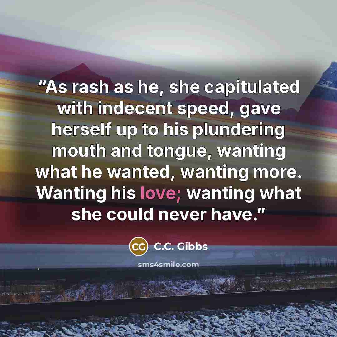 “As rash as he, she capitulated with indecent speed, gave herself up to his plundering mouth and tongue, wanting what he wanted, wanting more. Wanting his love; wanting what she could never have.” quote by C.C. Gibbs