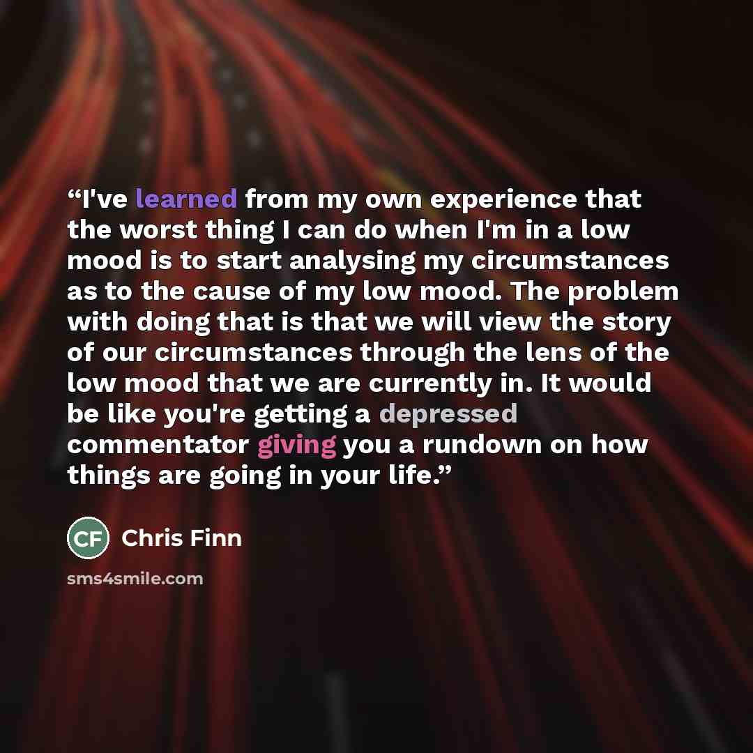 “I've learned from my own experience that the worst thing I can do when I'm in a low mood is to start analysing my circumstances as to the cause of my low mood. The problem with doing that is that we will view the story of our circumstances through the lens of the low mood that we are currently in…” quote by Chris Finn