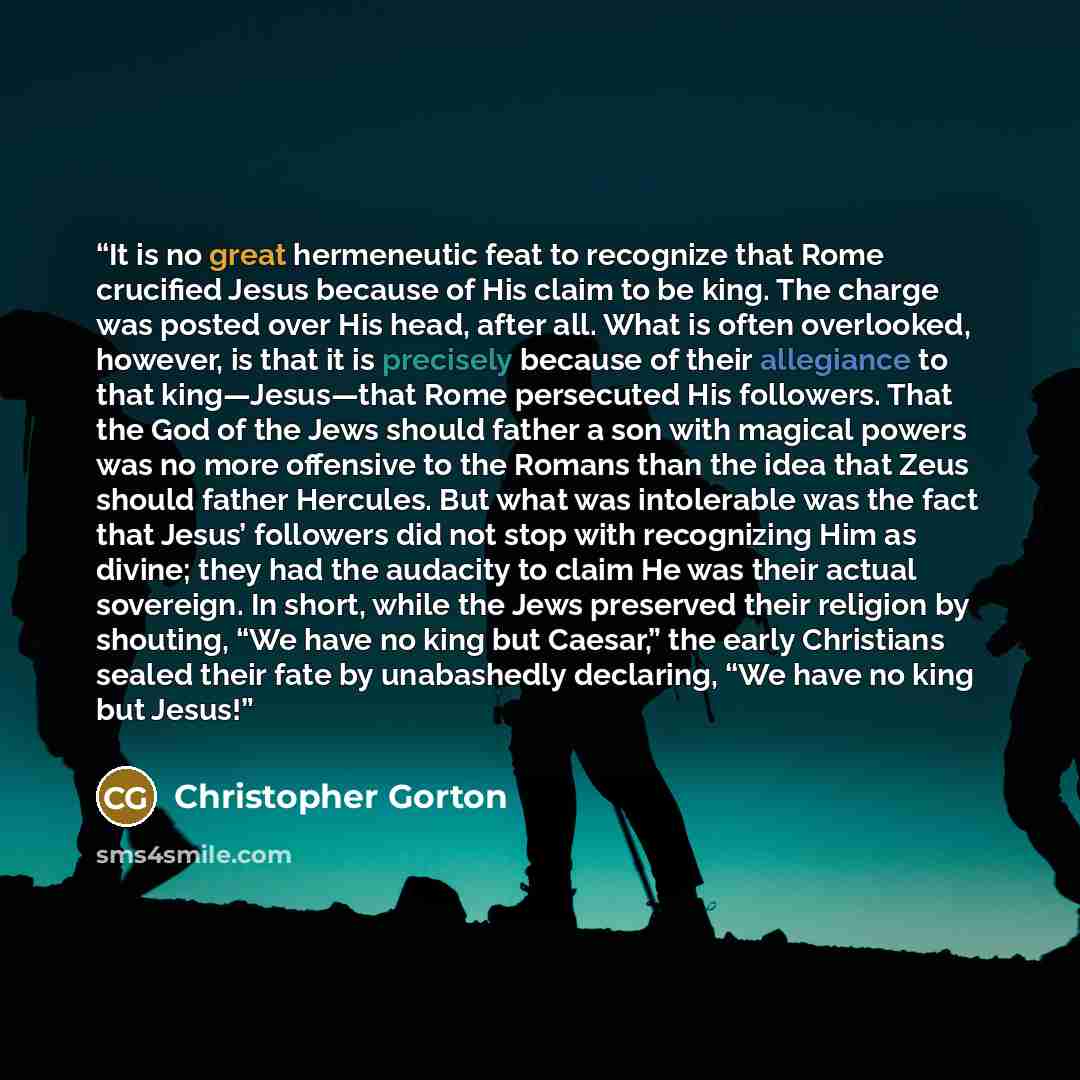 “It is no great hermeneutic feat to recognize that Rome crucified Jesus because of His claim to be king. The charge was posted over His head, after all. What is often overlooked, however, is that it is precisely because of their allegiance to that king—Jesus—that Rome persecuted His followers. That…” quote by Christopher Gorton