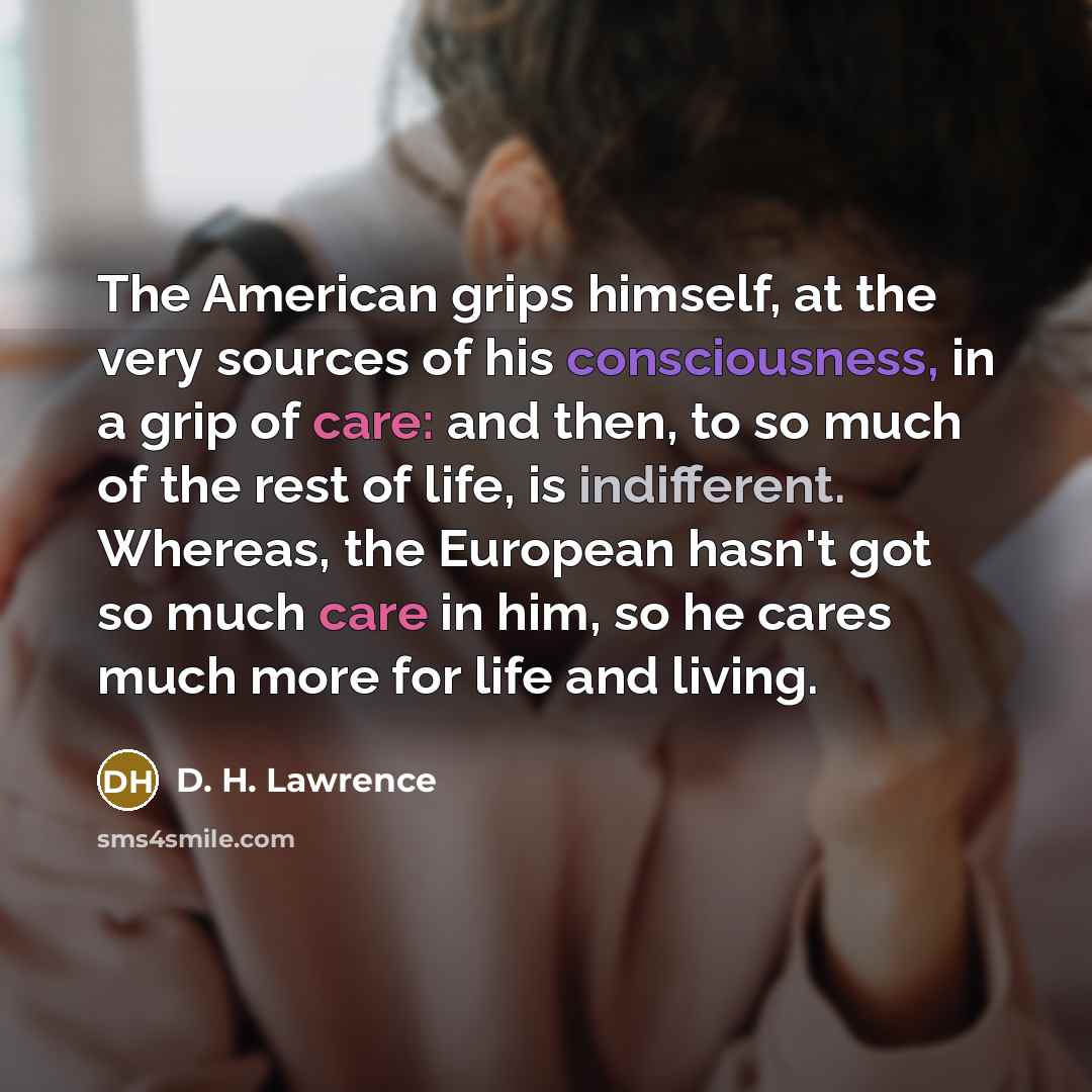 “The American grips himself, at the very sources of his consciousness, in a grip of care: and then, to so much of the rest of life, is indifferent. Whereas, the European hasn't got so much care in him, so he cares much more for life and living.” quote by D. H. Lawrence