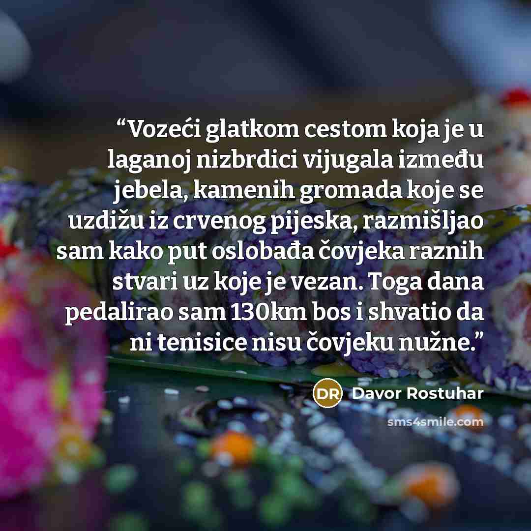 “Vozeći glatkom cestom koja je u laganoj nizbrdici vijugala između jebela, kamenih gromada koje se uzdižu iz crvenog pijeska, razmišljao sam kako put oslobađa čovjeka raznih stvari uz koje je vezan. Toga dana pedalirao sam 130km bos i shvatio da ni tenisice nisu čovjeku nužne.” quote by Davor Rostuhar