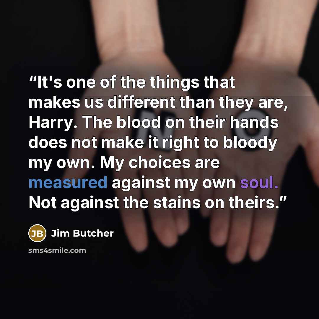 “It's one of the things that makes us different than they are, Harry. The blood on their hands does not make it right to bloody my own. My choices are measured against my own soul. Not against the stains on theirs.” quote by Jim Butcher
