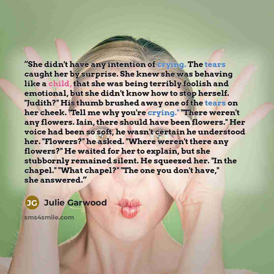 “She didn't have any intention of crying. The tears caught her by surprise. She knew she was behaving like a child, that she was being terribly foolish and emotional, but she didn't know how to stop herself. "Judith?" His thumb brushed away one of the tears on her cheek. "Tell me why you're…” quote by Julie Garwood