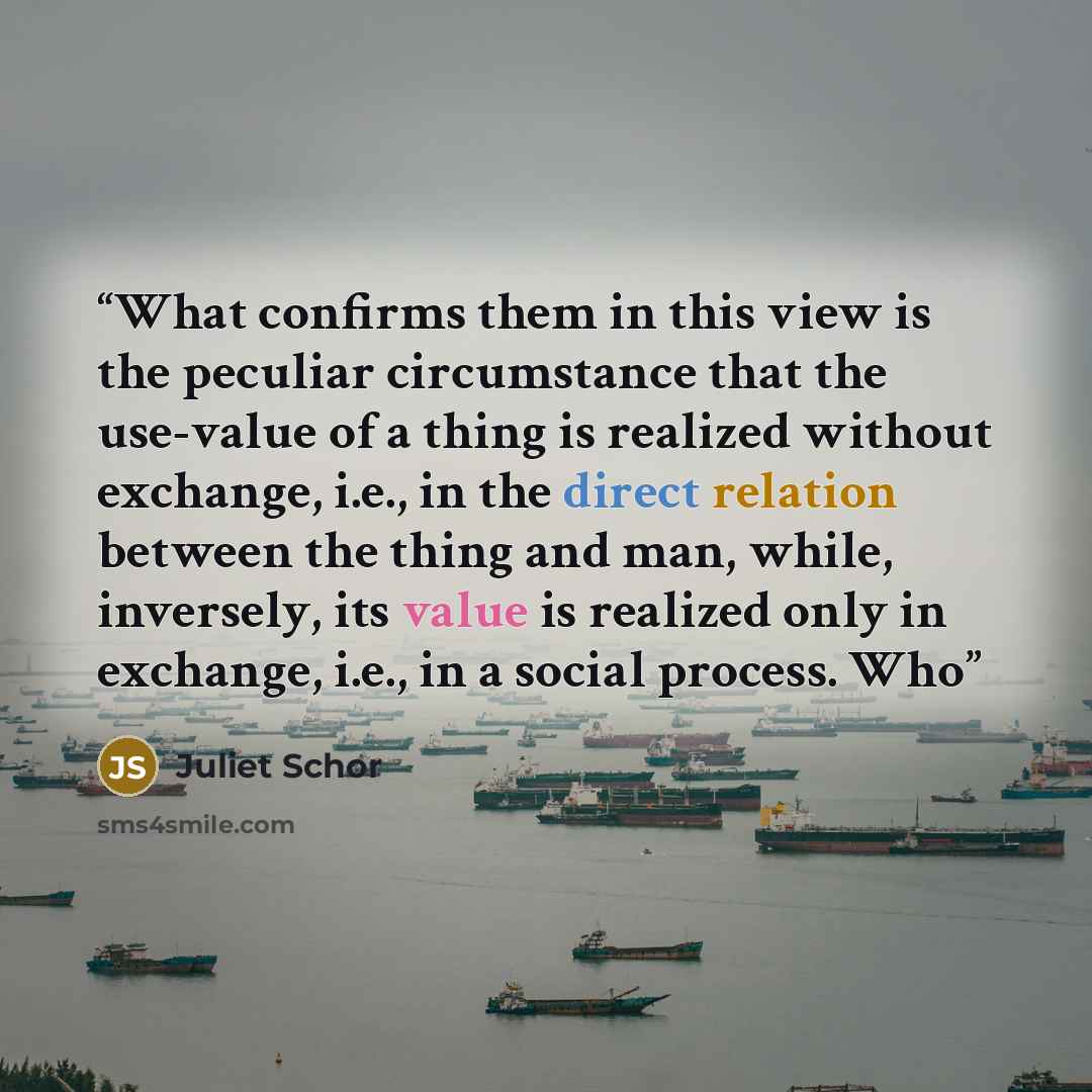 “What confirms them in this view is the peculiar circumstance that the use-value of a thing is realized without exchange, i.e., in the direct relation between the thing and man, while, inversely, its value is realized only in exchange, i.e., in a social process. Who” quote by Juliet Schor