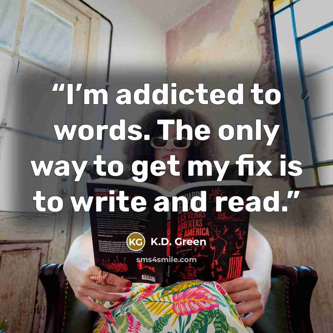 “I’m addicted to words. The only way to get my fix is to write and read.” quote by K.D. Green