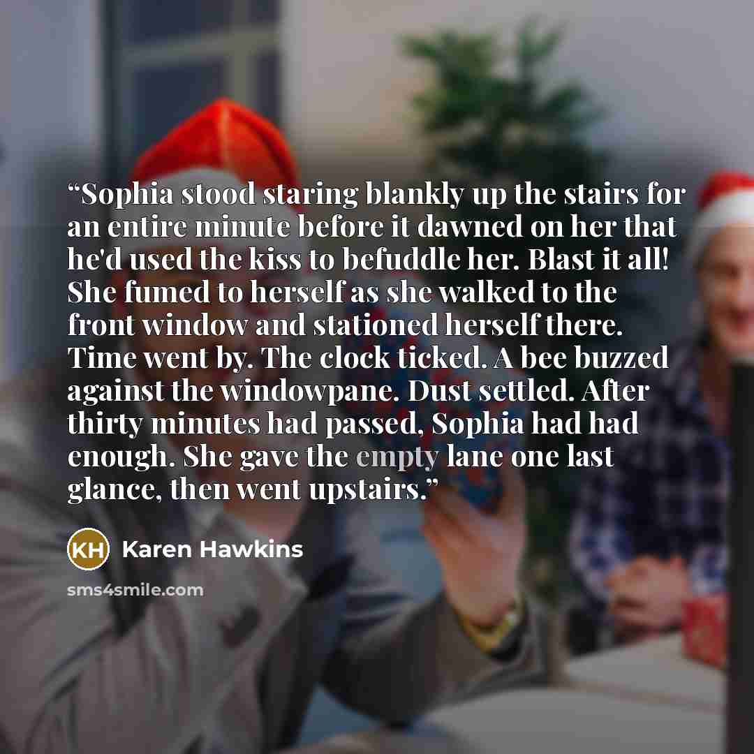 “Sophia stood staring blankly up the stairs for an entire minute before it dawned on her that he'd used the kiss to befuddle her. Blast it all! She fumed to herself as she walked to the front window and stationed herself there. Time went by. The clock ticked. A bee buzzed against the windowpane…” quote by Karen Hawkins