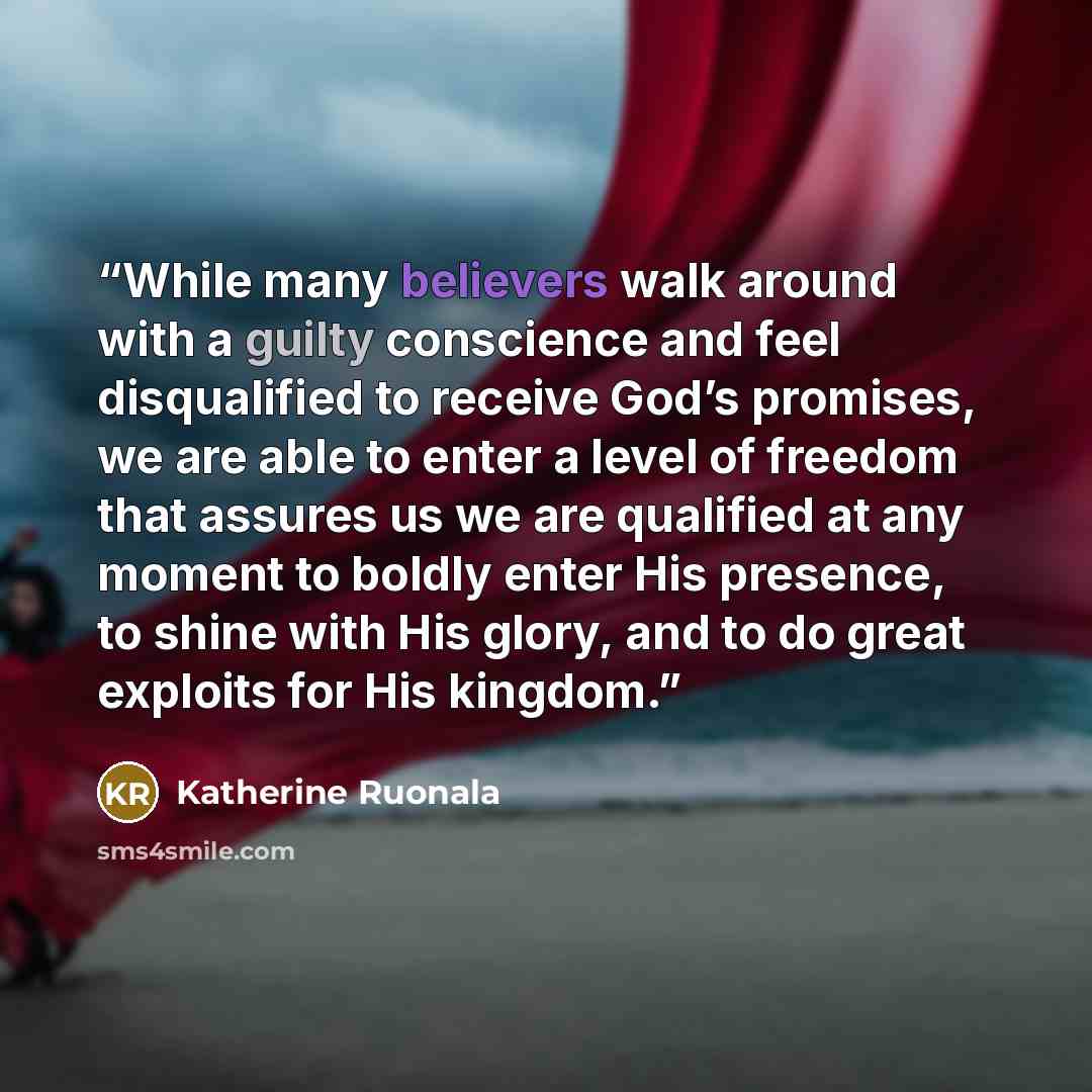 “While many believers walk around with a guilty conscience and feel disqualified to receive God’s promises, we are able to enter a level of freedom that assures us we are qualified at any moment to boldly enter His presence, to shine with His glory, and to do great exploits for His kingdom.” quote by Katherine Ruonala