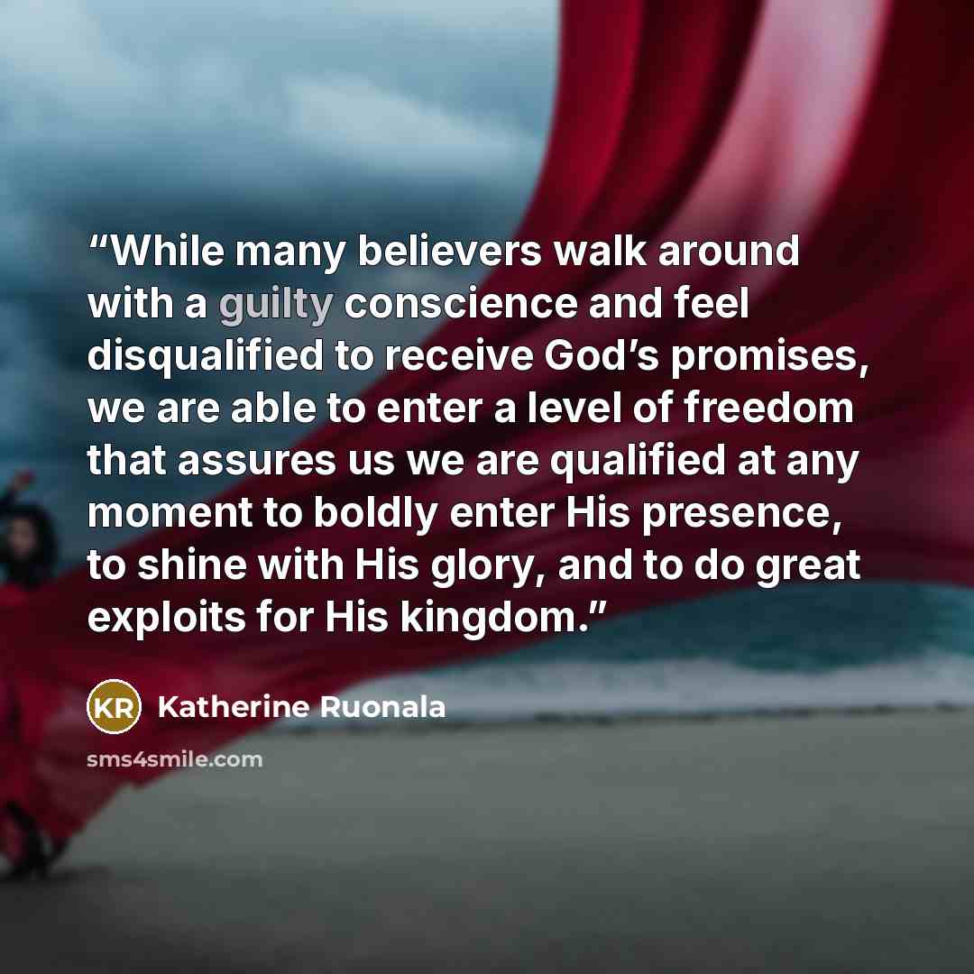 “While many believers walk around with a guilty conscience and feel disqualified to receive God’s promises, we are able to enter a level of freedom that assures us we are qualified at any moment to boldly enter His presence, to shine with His glory, and to do great exploits for His kingdom.” quote by Katherine Ruonala