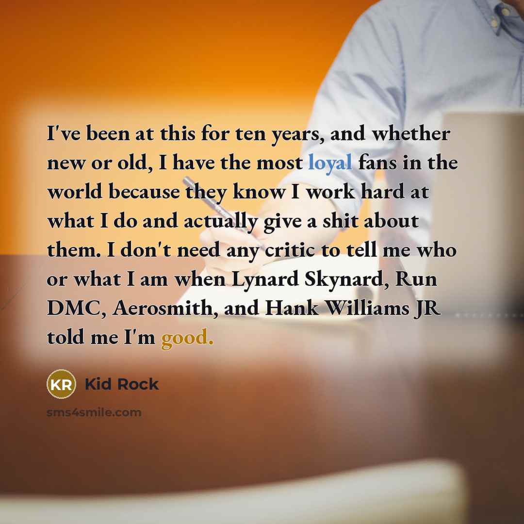 “I've been at this for ten years, and whether new or old, I have the most loyal fans in the world because they know I work hard at what I do and actually give a shit about them. I don't need any critic to tell me who or what I am when Lynard Skynard, Run DMC, Aerosmith, and Hank Williams JR told me…” quote by Kid Rock