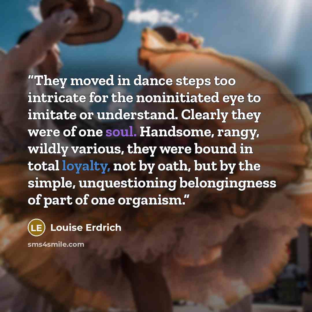 “They moved in dance steps too intricate for the noninitiated eye to imitate or understand. Clearly they were of one soul. Handsome, rangy, wildly various, they were bound in total loyalty, not by oath, but by the simple, unquestioning belongingness of part of one organism.” quote by Louise Erdrich