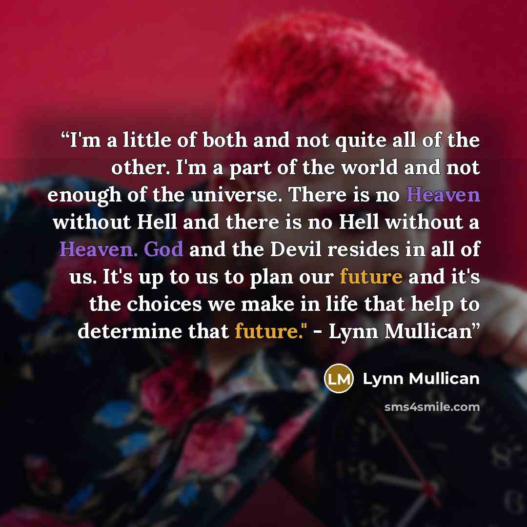 “I'm a little of both and not quite all of the other. I'm a part of the world and not enough of the universe. There is no Heaven without Hell and there is no Hell without a Heaven. God and the Devil resides in all of us. It's up to us to plan our future and it's the choices we make in life that…” quote by Lynn Mullican