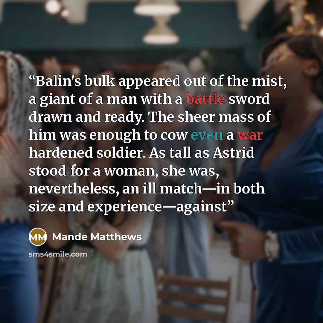 “Balin's bulk appeared out of the mist, a giant of a man with a battle sword drawn and ready. The sheer mass of him was enough to cow even a war hardened soldier. As tall as Astrid stood for a woman, she was, nevertheless, an ill match—in both size and experience—against” quote by Mande Matthews