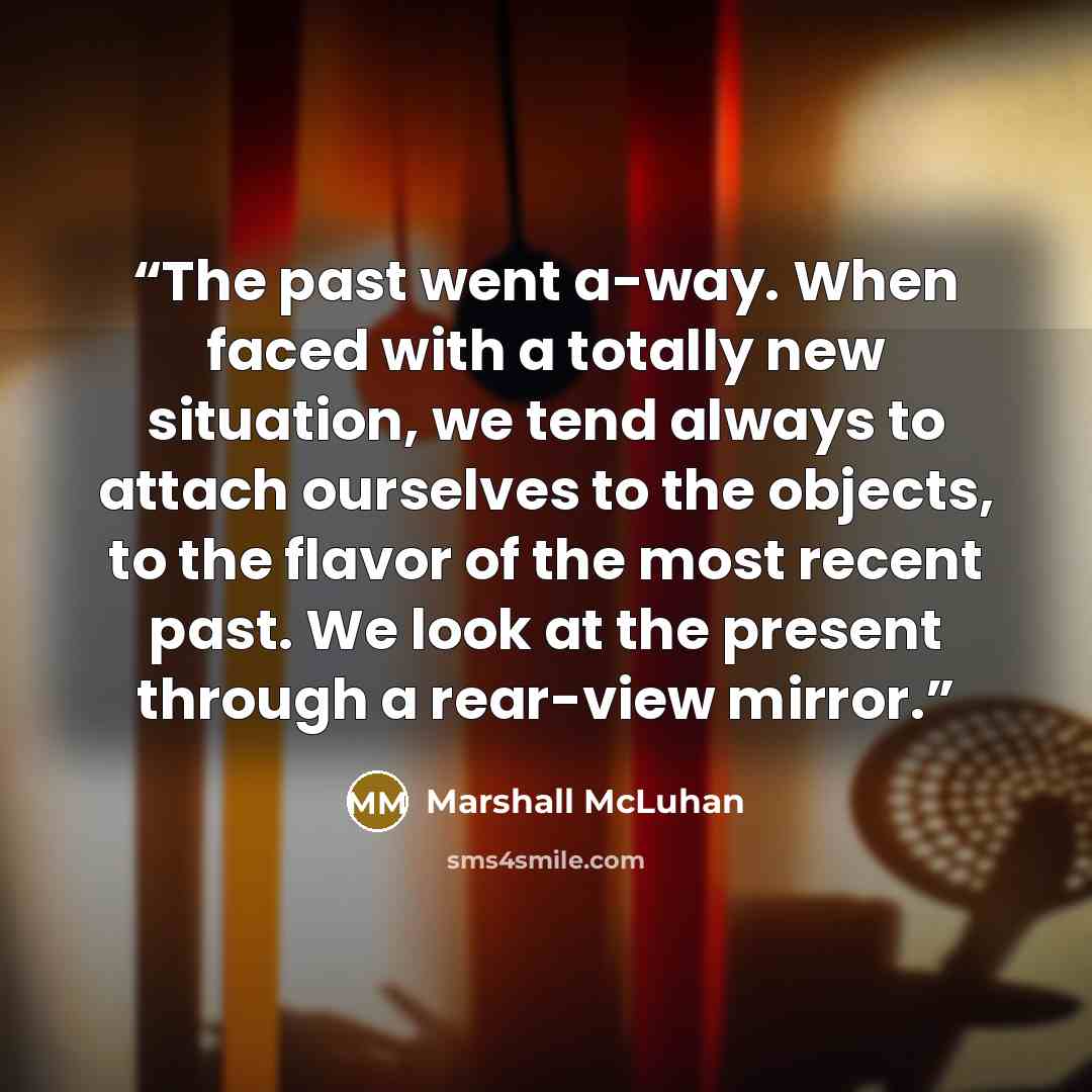 “The past went a-way. When faced with a totally new situation, we tend always to attach ourselves to the objects, to the flavor of the most recent past. We look at the present through a rear-view mirror.” quote by Marshall McLuhan