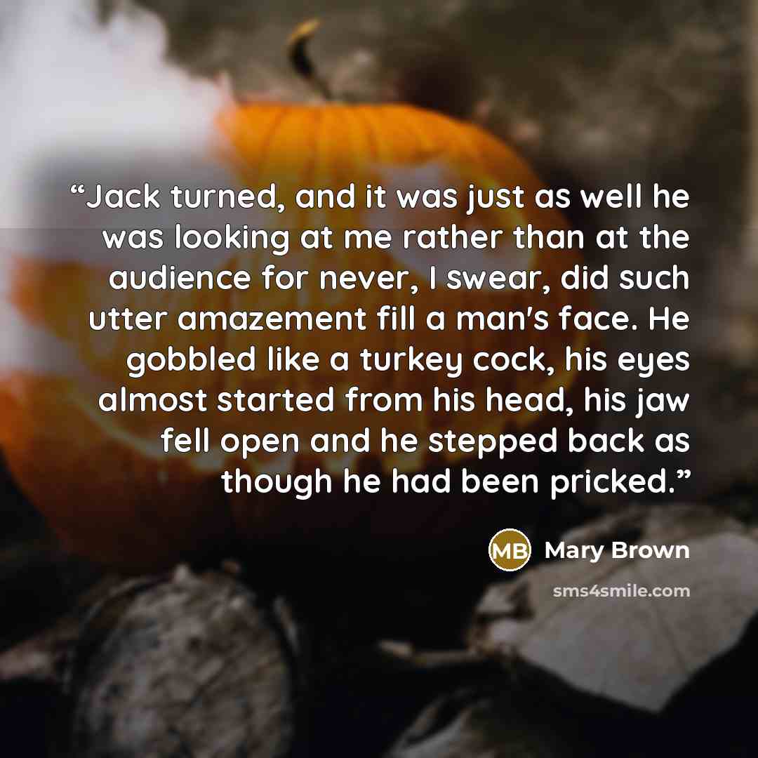 “Jack turned, and it was just as well he was looking at me rather than at the audience for never, I swear, did such utter amazement fill a man's face. He gobbled like a turkey cock, his eyes almost started from his head, his jaw fell open and he stepped back as though he had been pricked.” quote by Mary Brown