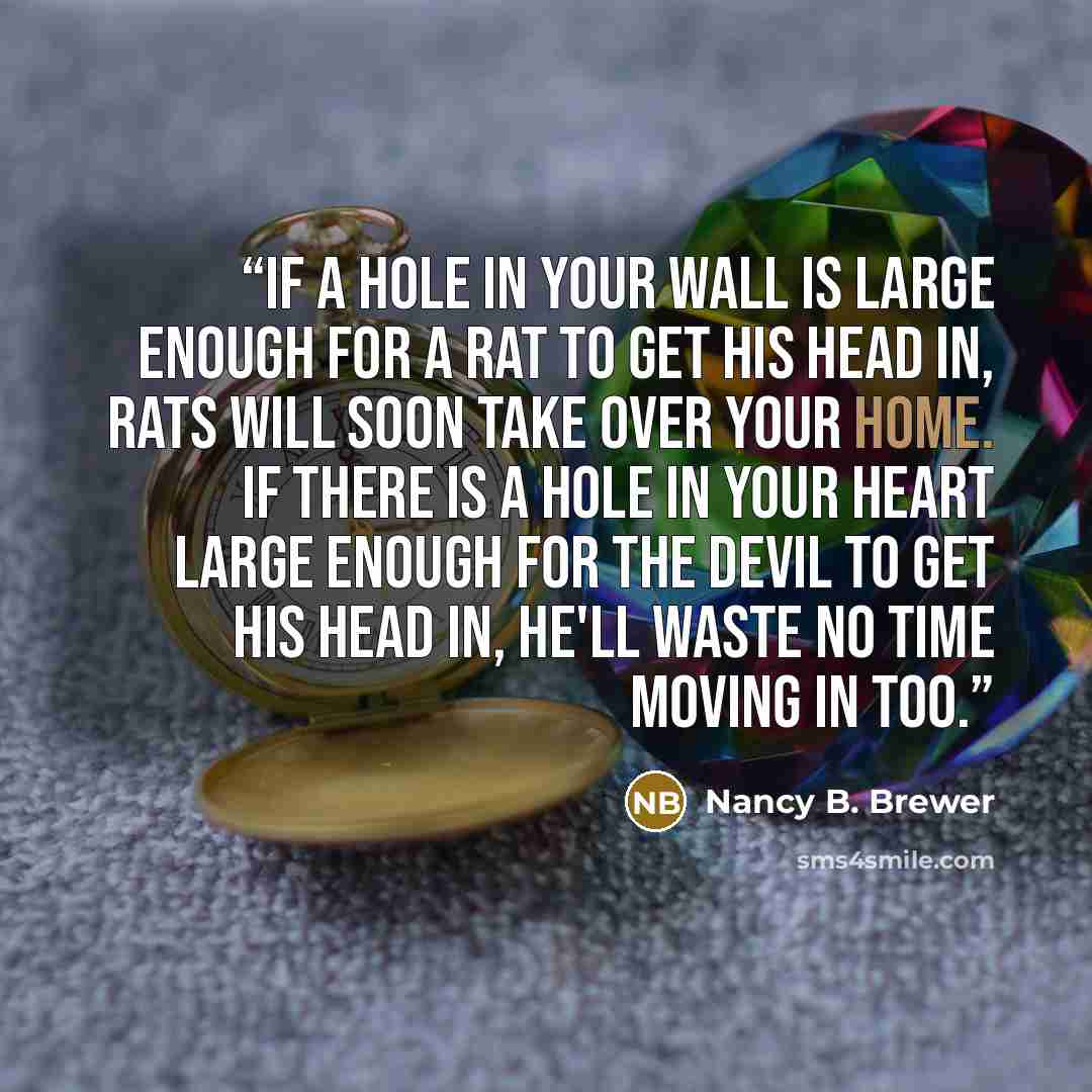 “If a hole in your wall is large enough for a rat to get his head in, rats will soon take over your home. If there is a hole in your heart large enough for the devil to get his head in, he'll waste no time moving in too.” quote by Nancy B. Brewer