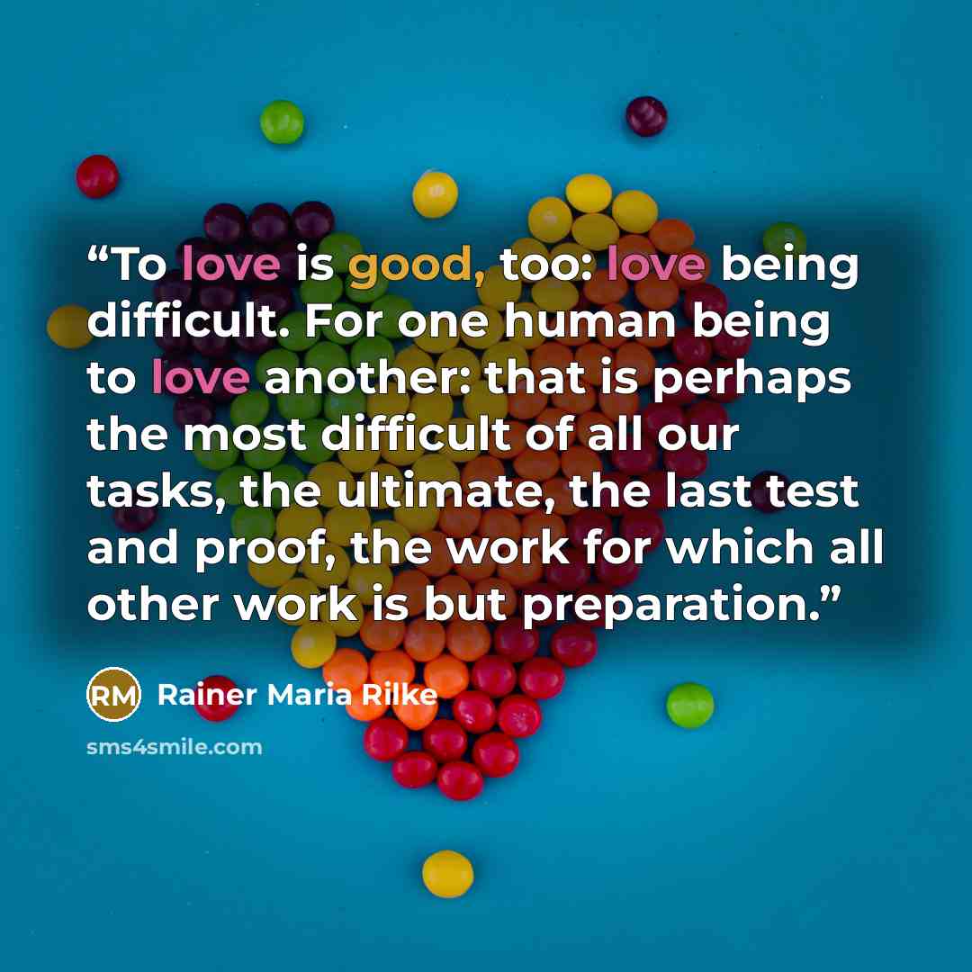 “To love is good, too: love being difficult. For one human being to love another: that is perhaps the most difficult of all our tasks, the ultimate, the last test and proof, the work for which all other work is but preparation.” quote by Rainer Maria Rilke