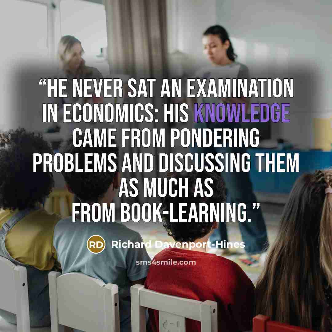 “He never sat an examination in economics: his knowledge came from pondering problems and discussing them as much as from book-learning.” quote by Richard Davenport-Hines