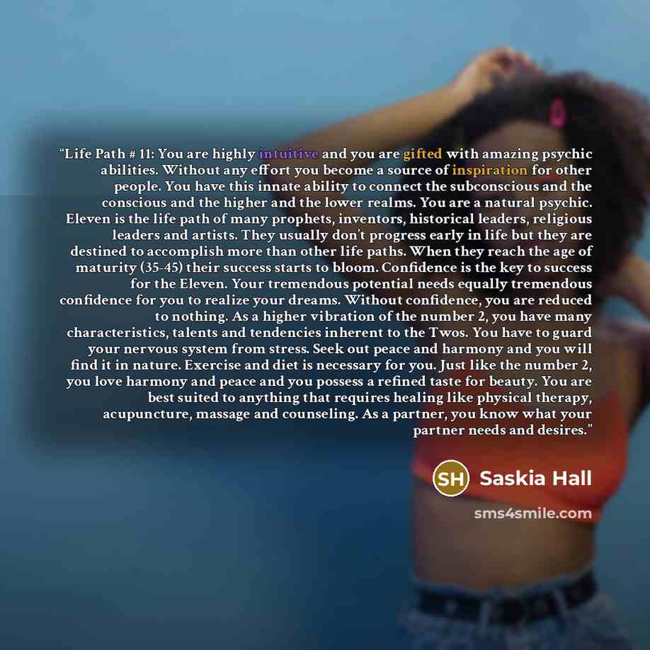 “Life Path # 11: You are highly intuitive and you are gifted with amazing psychic abilities. Without any effort you become a source of inspiration for other people. You have this innate ability to connect the subconscious and the conscious and the higher and the lower realms. You are a natural…” quote by Saskia Hall